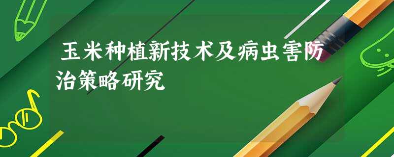 玉米种植新技术及病虫害防治策略研究 玉米种植新技术及病虫害防治策略研究