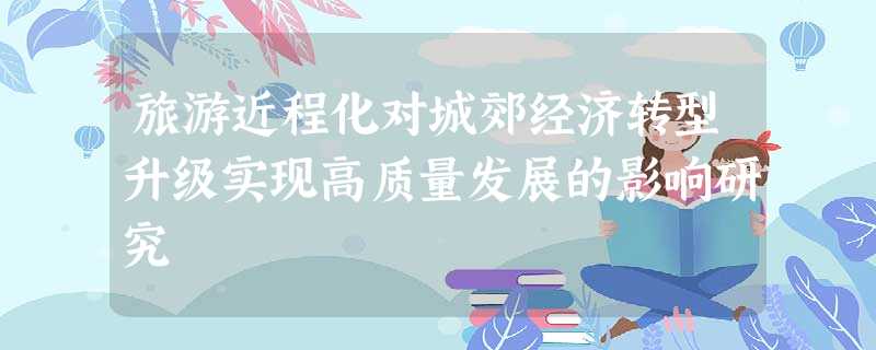旅游近程化对城郊经济转型升级实现高质量发展的影响研究 旅游近程化对城郊经济转型升级实现高质量发展的影响研究