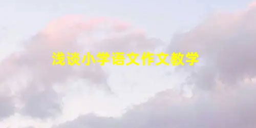 浅谈小学语文作文教学 浅谈小学语文作文教学