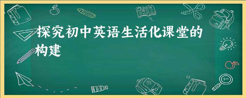 探究初中英语生活化课堂的构建 探究初中英语生活化课堂的构建