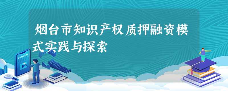 烟台市知识产权质押融资模式实践与探索 烟台市知识产权质押融资模式实践与探索