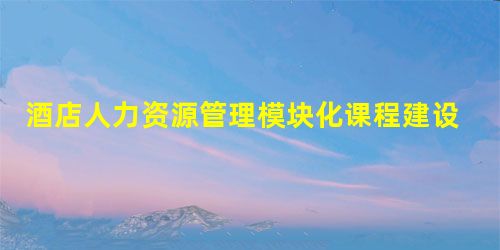 酒店人力资源管理模块化课程建设及教学模式探讨 酒店人力资源管理模块化课程建设及教学模式探讨
