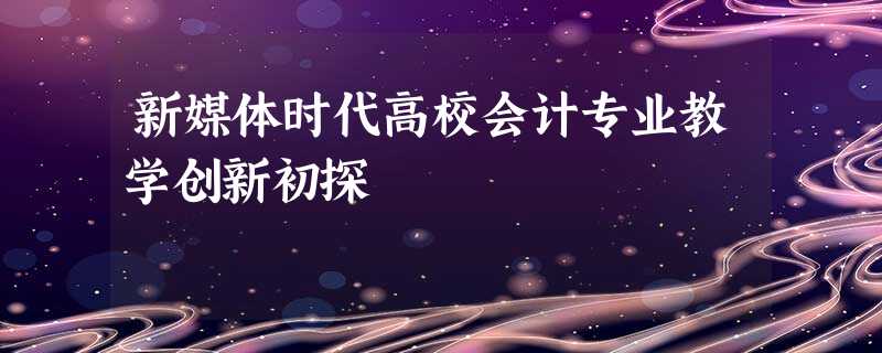 新媒体时代高校会计专业教学创新初探 新媒体时代高校会计专业教学创新初探
