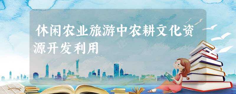 休闲农业旅游中农耕文化资源开发利用 休闲农业旅游中农耕文化资源开发利用