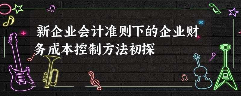 新企业会计准则下的企业财务成本控制方法初探 新企业会计准则下的企业财务成本控制方法初探