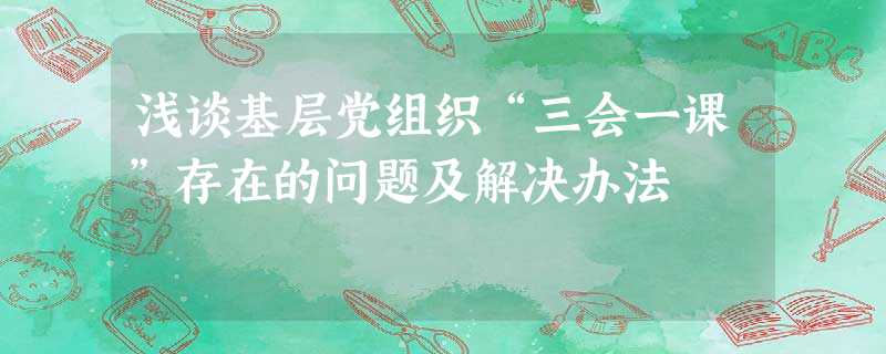 浅谈基层党组织“三会一课”存在的问题及解决办法 浅谈基层党组织“三会一课”存在的问题及解决办法