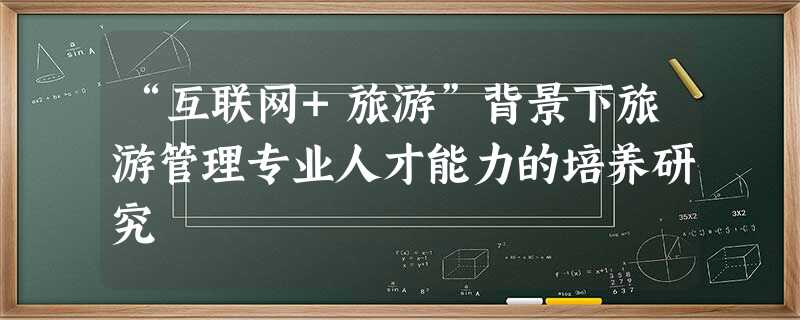 “互联网+旅游”背景下旅游管理专业人才能力的培养研究 “互联网+旅游”背景下旅游管理专业人才能力的培养研究