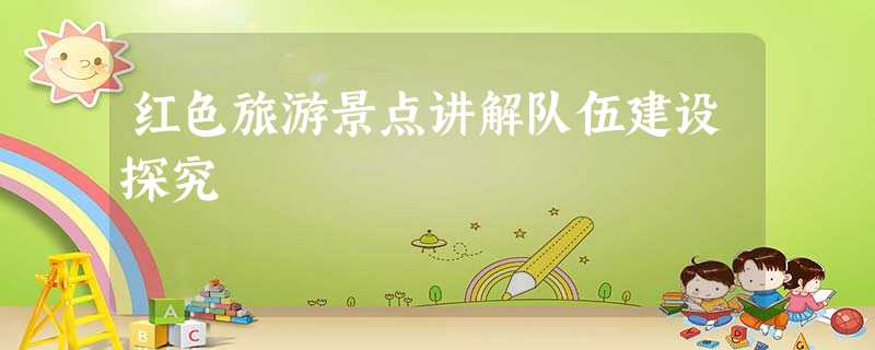 红色旅游景点讲解队伍建设探究 红色旅游景点讲解队伍建设探究