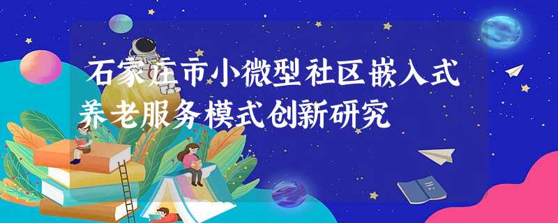 石家庄市小微型社区嵌入式养老服务模式创新研究 石家庄市小微型社区嵌入式养老服务模式创新研究
