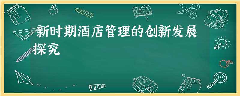 新时期酒店管理的创新发展探究 新时期酒店管理的创新发展探究