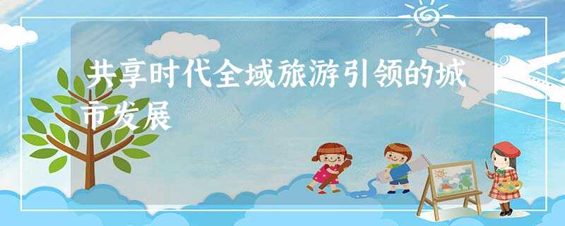 共享时代全域旅游引领的城市发展 共享时代全域旅游引领的城市发展