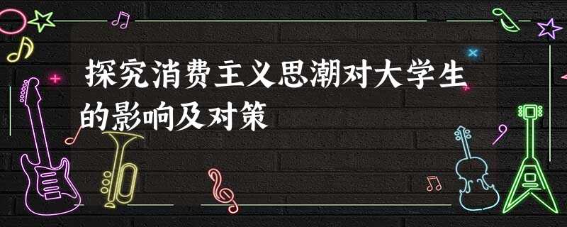 探究消费主义思潮对大学生的影响及对策 探究消费主义思潮对大学生的影响及对策