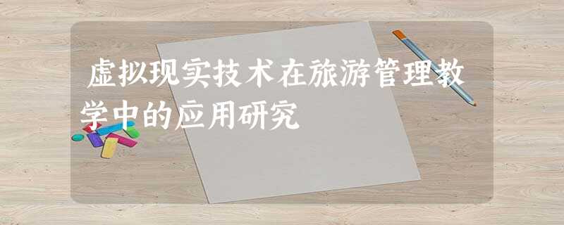 虚拟现实技术在旅游管理教学中的应用研究 虚拟现实技术在旅游管理教学中的应用研究