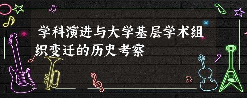 学科演进与大学基层学术组织变迁的历史考察 学科演进与大学基层学术组织变迁的历史考察