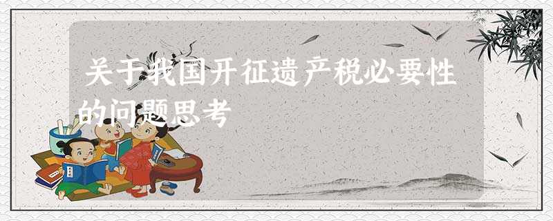 关于我国开征遗产税必要性的问题思考 关于我国开征遗产税必要性的问题思考