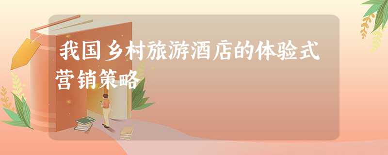 我国乡村旅游酒店的体验式营销策略 我国乡村旅游酒店的体验式营销策略