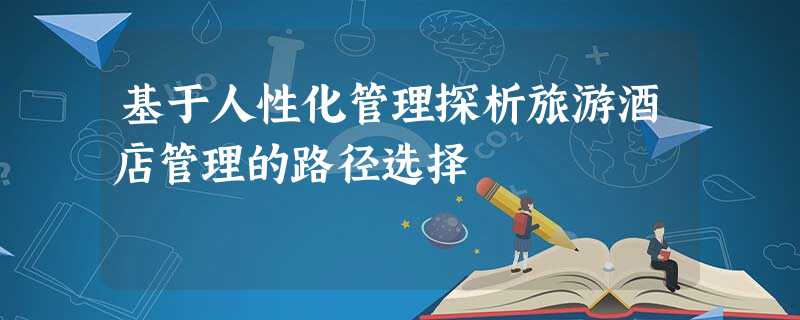 基于人性化管理探析旅游酒店管理的路径选择 基于人性化管理探析旅游酒店管理的路径选择