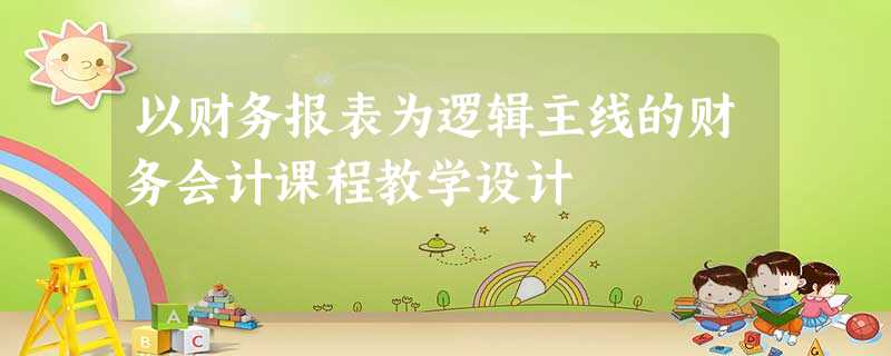 以财务报表为逻辑主线的财务会计课程教学设计 以财务报表为逻辑主线的财务会计课程教学设计