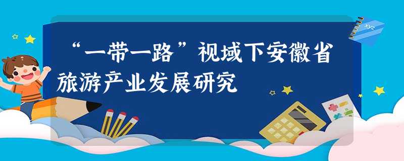 “一带一路”视域下安徽省旅游产业发展研究 “一带一路”视域下安徽省旅游产业发展研究