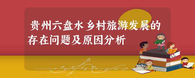 贵州六盘水乡村旅游发展的存在问题及原因分析 贵州六盘水乡村旅游发展的存在问题及原因分析