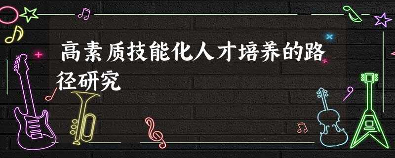 高素质技能化人才培养的路径研究 高素质技能化人才培养的路径研究