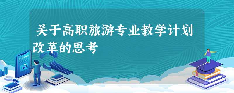 关于高职旅游专业教学计划改革的思考 关于高职旅游专业教学计划改革的思考