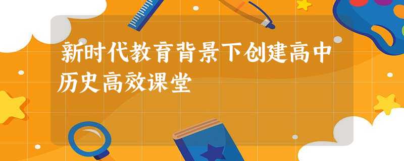 新时代教育背景下创建高中历史高效课堂 新时代教育背景下创建高中历史高效课堂