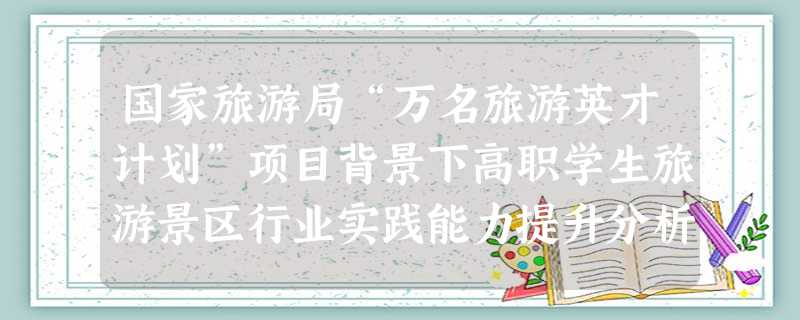 国家旅游局“万名旅游英才计划”项目背景下高职学生旅游景区行业实践能力提升分析 国家旅游局“万名旅游英才计划”项目背景下高职学生旅游景区行业实践能力提升分析