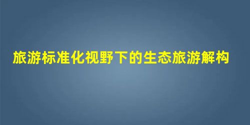 旅游标准化视野下的生态旅游解构 旅游标准化视野下的生态旅游解构