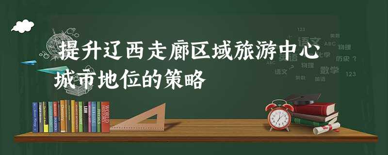 提升辽西走廊区域旅游中心城市地位的策略 提升辽西走廊区域旅游中心城市地位的策略