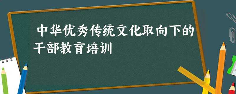中华优秀传统文化取向下的干部教育培训 中华优秀传统文化取向下的干部教育培训