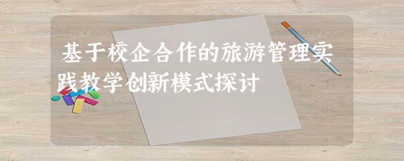 基于校企合作的旅游管理实践教学创新模式探讨 基于校企合作的旅游管理实践教学创新模式探讨