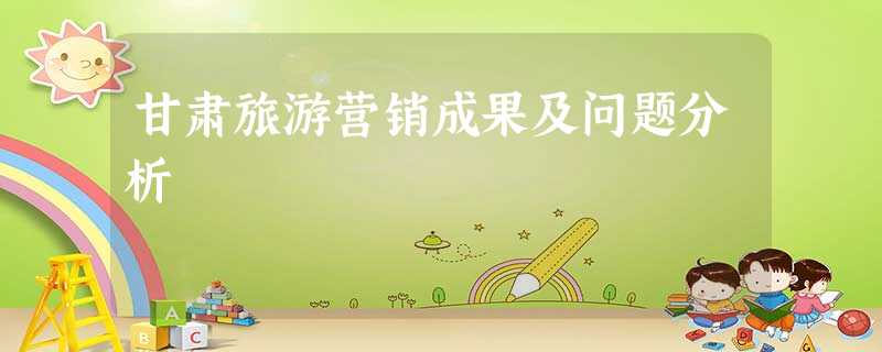 甘肃旅游营销成果及问题分析 甘肃旅游营销成果及问题分析