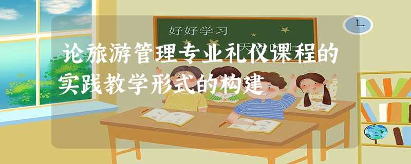论旅游管理专业礼仪课程的实践教学形式的构建 论旅游管理专业礼仪课程的实践教学形式的构建