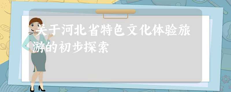 关于河北省特色文化体验旅游的初步探索 关于河北省特色文化体验旅游的初步探索