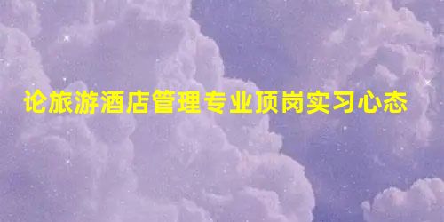 论旅游酒店管理专业顶岗实习心态的正确调整 论旅游酒店管理专业顶岗实习心态的正确调整