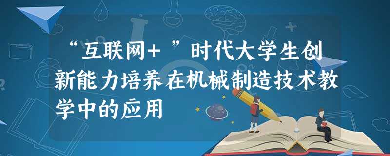 “互联网+”时代大学生创新能力培养在机械制造技术教学中的应用 “互联网+”时代大学生创新能力培养在机械制造技术教学中的应用
