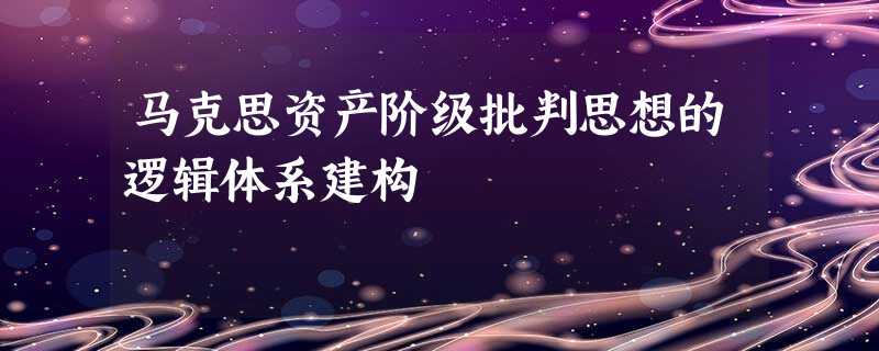 马克思资产阶级批判思想的逻辑体系建构 马克思资产阶级批判思想的逻辑体系建构