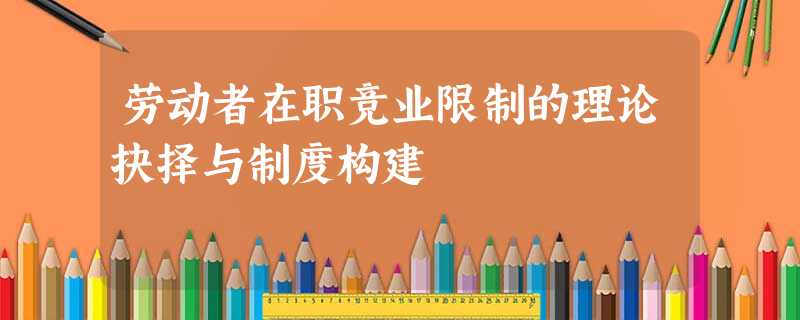 劳动者在职竞业限制的理论抉择与制度构建 劳动者在职竞业限制的理论抉择与制度构建