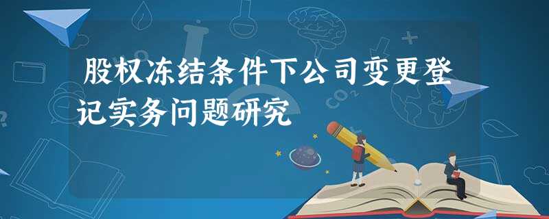 股权冻结条件下公司变更登记实务问题研究 股权冻结条件下公司变更登记实务问题研究
