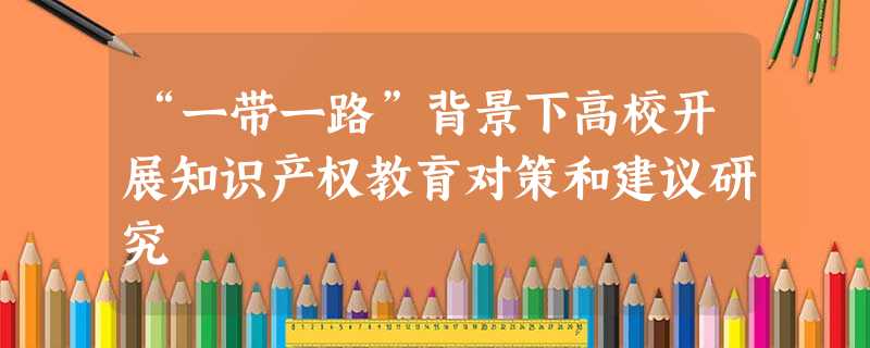 “一带一路”背景下高校开展知识产权教育对策和建议研究 “一带一路”背景下高校开展知识产权教育对策和建议研究