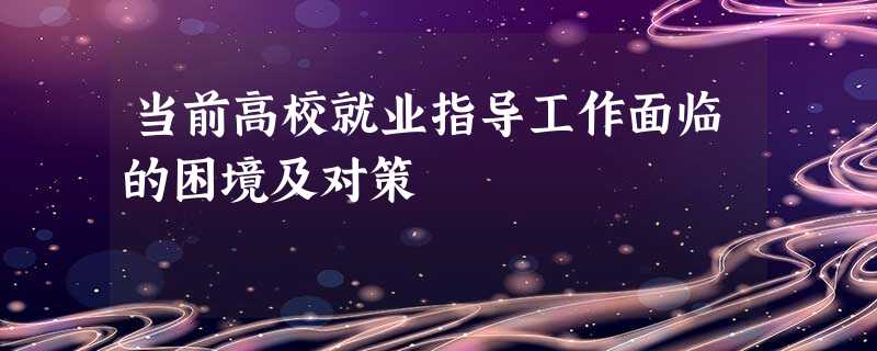 当前高校就业指导工作面临的困境及对策 当前高校就业指导工作面临的困境及对策
