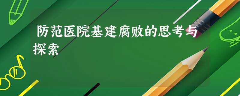 防范医院基建腐败的思考与探索 防范医院基建腐败的思考与探索