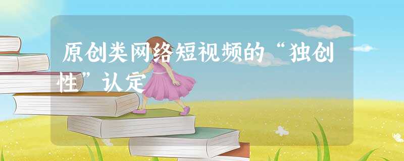 原创类网络短视频的“独创性”认定 原创类网络短视频的“独创性”认定