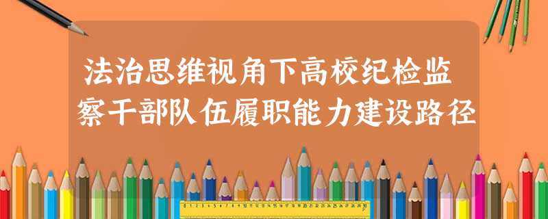 法治思维视角下高校纪检监察干部队伍履职能力建设路径 法治思维视角下高校纪检监察干部队伍履职能力建设路径