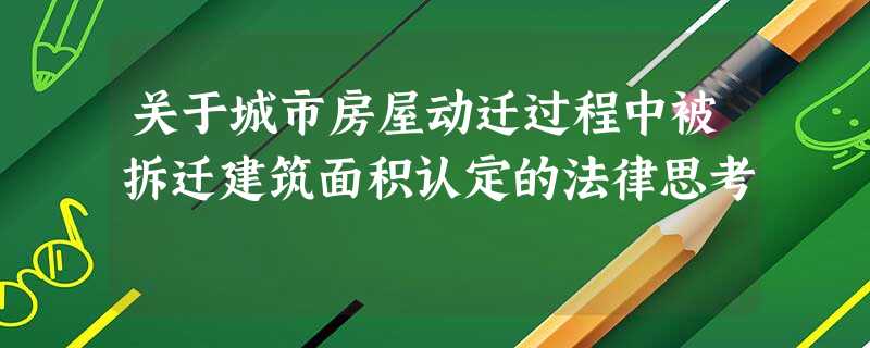 关于城市房屋动迁过程中被拆迁建筑面积认定的法律思考 关于城市房屋动迁过程中被拆迁建筑面积认定的法律思考