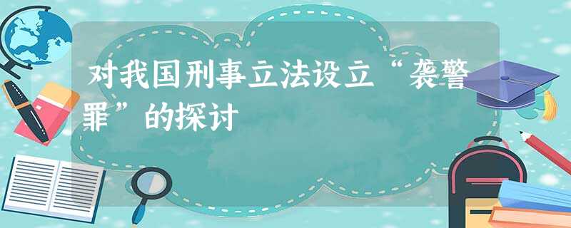 对我国刑事立法设立“袭警罪”的探讨 对我国刑事立法设立“袭警罪”的探讨