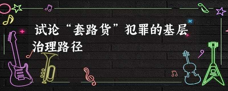 试论“套路货”犯罪的基层治理路径 试论“套路货”犯罪的基层治理路径