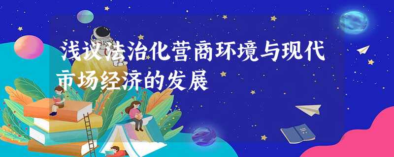 浅议法治化营商环境与现代市场经济的发展 浅议法治化营商环境与现代市场经济的发展