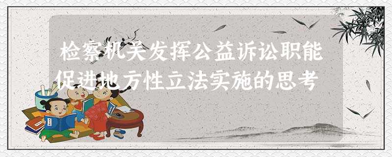 检察机关发挥公益诉讼职能促进地方性立法实施的思考 检察机关发挥公益诉讼职能促进地方性立法实施的思考